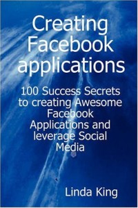 Creating Facebook applications - 100 Success Secrets to creating Awesome Facebook Applications and leverage Social Media