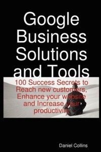 Google Business Solutions and Tools: 100 Success Secrets to Reach new customers, Enhance your website and Increase your productivity